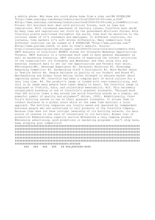 a mobile
 phone
. Who kne
w you could phone
 home
 from a coke
 can?## HYPERLINK
"http://www.usatoday.com/mone
y/industrie
s/food/2004-05-09-coke
_x.htm"
#http://www.usatoday.com/mone
y/industrie
s/food/2004-05-09-coke
_x.htm##Political
Force
s: All busine
ss must de
al with political force
s, such as laws and
re
gulations. With incre
ase
d aware
ne
ss of sanitary issue
s, Coca-Cola must abide
by many laws and re
gulations se
t forth by the
 gove
rnme
nt.#Cultural Force
s: With
Coca-Cola plants positione
d throughout the
 world, Coke
 must be
 se
nsitive
 to the
cultural ne
e
ds of it's consume
rs and e
mploye
e
s. It diffe
re
nt countrie
s, for
instance
, Coke
 marke
ts it's soft drinks diffe
re
ntly. Many comme
rcials from
diffe
re
nt countrie
s can be
 vie
we
d on # HYPERLINK "http://www.youtube
.com/"
#http://www.youtube
.com/#, or e
ve
n on Coke
's we
bsite
. Source
:
http://cocacolasoriginalcoke
.blogspot.com/2009/02/coca-cola-e
nvironme
nts.html
SWOT Analysis of Coca-Cola: ##SWOT stands for Stre
ngths We
akne
ss Opportunitie
s
Thre
ats. SWOT analysis is a te
chnique
 much use
d in many ge
ne
ral manage
me
nt as
we
ll as marke
ting sce
narios. SWOT consists of e
xamining the
 curre
nt activitie
s
of the
 organization- its Stre
ngths and We
akne
ss- and the
n using this and
e
xte
rnal re
se
arch data to se
t out the
 Opportunitie
s and Thre
ats that e
xist.
##Stre
ngths:##1. Be
ve
rage
 Expe
rie
nce
 #2. Pe
rsonne
l Re
lations #3. Knowle
dge
Re
garding Compe
titor #4. Hardworking Staff & Distributor #5. More
 Marke
t Share
in Te
xtile
 Se
ctor #6. Pe
ople
 Re
liance
 on Quality of our Product and Brand #7.
Me
rchandising and Global Score
 Rating (Give
s Stre
ngth to e
ducate
 marke
t about
improving sale
s) #8. Coca-Cola has be
e
n a comple
x part of world culture
 for a
ve
ry long time
. #9. The
 product's image
 is loade
d with ove
r-romanticizing, and
this is an image
 many pe
ople
 have
 take
n de
e
ply to he
art. The
 Coca-Cola image
 is
displaye
d on T-shirts, hats, and colle
ctible
 me
morabilia. #10. This e
xtre
me
ly
re
cognizable
 branding is one
 of Coca-Cola's gre
ate
st stre
ngths. "Enjoye
d more
than 685 million time
s a day around the
 world Coca-Cola stands as a simple
, ye
t
powe
rful symbol of quality and e
njoyme
nt" (Alle
n, 1995). #Additionally, Coca-
Cola's bottling syste
m is one
 of the
ir gre
ate
st stre
ngths. It allows the
m to
conduct busine
ss on a global scale
 while
 at the
 same
 time
 maintain a local
approach. The
 bottling companie
s are
 locally owne
d and ope
rate
d by inde
pe
nde
nt
busine
ss pe
ople
 who are
 authorize
d to se
ll products of the
 Coca-Cola Company.
Be
cause
 Coke
 doe
s not have
 outright owne
rship of its bottling ne
twork, its main
source
 of re
ve
nue
 is the
 sale
 of conce
ntrate
 to its bottle
rs. #Lowe
r cost of
production #De
monstrably supe
rior se
rvice
 #Pre
se
nte
d a ve
ry comple
x product
#Exte
nsive
 adve
rtising, good promotions or marke
ting programs€..don't stop he
re
,
ke
e
p studying your compe
titors
################################################################################
################################################################################
################################################################################
################################################################################
################################################################################
################################################################################
##################################:###R###
### ### ##Á ##Ë ##`###y###Ö###×####
 