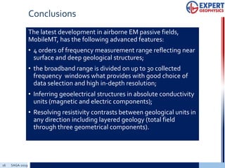 Conclusions
The latest development in airborne EM passive fields,
MobileMT, has the following advanced features:
• 4 orders of frequency measurement range reflecting near
surface and deep geological structures;
• the broadband range is divided on up to 30 collected
frequency windows what provides with good choice of
data selection and high in-depth resolution;
• Inferring geoelectrical structures in absolute conductivity
units (magnetic and electric components);
• Resolving resistivity contrasts between geological units in
any direction including layered geology (total field
through three geometrical components).
16 SAGA-2019 Add a footer
 