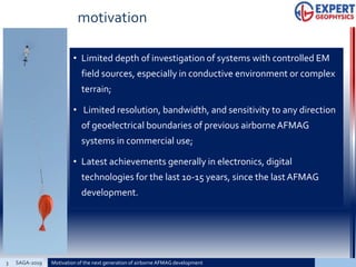 motivation
• Limited depth of investigation of systems with controlled EM
field sources, especially in conductive environment or complex
terrain;
• Limited resolution, bandwidth, and sensitivity to any direction
of geoelectrical boundaries of previous airborneAFMAG
systems in commercial use;
• Latest achievements generally in electronics, digital
technologies for the last 10-15 years, since the lastAFMAG
development.
3 Motivation of the next generation of airborne AFMAG developmentSAGA-2019
 
