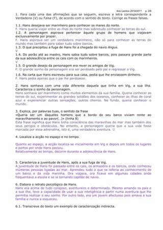 Ano Lectivo 2010/2011   p. 2/6
1. Para cada uma das afirmações que se seguem, escreve a letra correspondente a
Verdadeira (V) ou Falsa (F), de acordo com o sentido do texto. Corrige as frases falsas.

1.1. Hans desejava ser marinheiro para conhecer os mares do norte.
F. Hans queria viajar entre as ilhas do norte mas sobretudo conhecer as terras do sul.
1.2. A personagem aspirava pertencer àquele grupo de homens que viajavam
exclusivamente por prazer.
F. Hans aspirava ser um verdadeiro marinheiro, não só para conhecer as terras do
mundo mas também para saber tudo sobre barcos.
1.3. O que precipitou a fuga de Hans foi a chegada do navio Angus.
V
1.4. Do porão até ao mastro, Hans sabia tudo sobre barcos, pois passara grande parte
da sua adolescência entre os cais com os marinheiros.
V
1.5. O grande desejo da personagem era rever os amigos de Vig.
F. O grande sonho da personagem era ser perdoado pelo pai e regressar a Vig.
1.6. Na carta que Hans escreveu para sua casa, pedia que lhe enviassem dinheiro.
F. Hans pedia apenas que o pai lhe perdoasse.

2. Hans sonhava com uma vida diferente daquela que tinha em Vig, a sua ilha.
Caracteriza o sonho da personagem.
Hans sonhava ser marinheiro como muitos elementos da sua família. Queria conhecer as
terras do sul, experimentar as grandes solidões dos oceanos, conhecer as ilhas de coral
azul e experienciar outras sensações, outros cheiros. No fundo, queria conhecer o
mundo.

3. Explica, por palavras tuas, o sentido da frase
«Queria ser um daqueles homens que a bordo do seu barco viviam rente ao
maravilhamento e ao pavor(…)» (linha 8)
Esta frase significa que Hans tinha consciência das maravilhas do mar mas também dos
seus perigos e obstáculos. No entanto, a personagem queria que a sua vida fosse
marcada por essa adrenalina, isto é, uma verdadeira aventura. 

4. Localiza a acção no espaço e no tempo.

Quanto ao espaço, a acção localiza-se inicialmente em Vig e depois em todos os lugares
e portos por onde Hans passou.
Relativamente ao tempo, decorre durante a adolescência de Hans.


5. Caracteriza a juventude de Hans, após a sua fuga de Vig.
A juventude de Hans foi passada entre os cais, os armazéns e os barcos, onde conheceu
inúmeras pessoas ligadas ao mar. Aprendeu tudo o que se referia ao conhecimento de
um barco e da vida marinha. Ora viajava, ora ficava em algumas cidades onde
frequentava a escola e se ia tornando capitão de navio.

6. Elabora o retrato psicológico de Hans.
Hans era acima de tudo corajoso, aventureiro e determinado. Mesmo amando os pais e
a sua ilha, teve a capacidade de usar a sua inteligência e partir numa aventura que lhe
permitia realizar o seu sonho. Por outro lado, era um jovem afectuoso pois amava a sua
família e nunca a esqueceu.

6.1. Transcreve do texto um exemplo de caracterização indirecta.
 