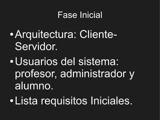 Fase Inicial

● Arquitectura: Cliente-
  Servidor.
● Usuarios del sistema:

  profesor, administrador y
  alumno.
● Lista requisitos Iniciales.
 