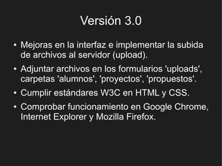 Versión 3.0
●   Mejoras en la interfaz e implementar la subida
    de archivos al servidor (upload).
●   Adjuntar archivos en los formularios 'uploads',
    carpetas 'alumnos', 'proyectos', 'propuestos'.
●   Cumplir estándares W3C en HTML y CSS.
●   Comprobar funcionamiento en Google Chrome,
    Internet Explorer y Mozilla Firefox.
 