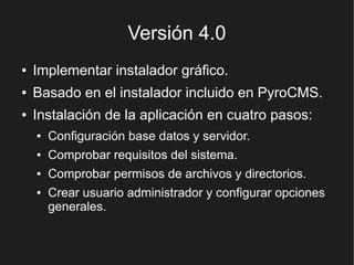 Versión 4.0
●   Implementar instalador gráfico.
●   Basado en el instalador incluido en PyroCMS.
●   Instalación de la aplicación en cuatro pasos:
    ●   Configuración base datos y servidor.
    ●   Comprobar requisitos del sistema.
    ●   Comprobar permisos de archivos y directorios.
    ●   Crear usuario administrador y configurar opciones
        generales.
 