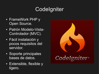 CodeIgniter
●   FrameWork PHP y
    Open Source.
●   Patrón Modelo-Vista-
    Controlador (MVC).
●   Fácil instalación y
    pocos requisitos del
    servidor.
●   Soporte principales
    bases de datos.
●   Extensible, flexible y
    ligero.
 