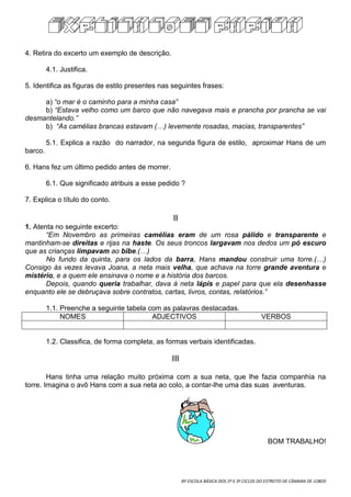 EXPLICACOES PAPIBA


4. Retira do excerto um exemplo de descrição.

         4.1. Justifica.

5. Identifica as figuras de estilo presentes nas seguintes frases:

     a) “o mar é o caminho para a minha casa”
     b) “Estava velho como um barco que não navegava mais e prancha por prancha se vai
desmantelando.”
     b) “As camélias brancas estavam (…) levemente rosadas, macias, transparentes”

         5.1. Explica a razão do narrador, na segunda figura de estilo, aproximar Hans de um
barco.

6. Hans fez um último pedido antes de morrer.

         6.1. Que significado atribuis a esse pedido ?

7. Explica o título do conto.

                                                  II
1. Atenta no seguinte excerto:
       “Em Novembro as primeiras camélias eram de um rosa pálido e transparente e
mantinham-se direitas e rijas na haste. Os seus troncos largavam nos dedos um pó escuro
que as crianças limpavam ao bibe.(…)
       No fundo da quinta, para os lados da barra, Hans mandou construir uma torre.(…)
Consigo às vezes levava Joana, a neta mais velha, que achava na torre grande aventura e
mistério, e a quem ele ensinava o nome e a história dos barcos.
       Depois, quando queria trabalhar, dava à neta lápis e papel para que ela desenhasse
enquanto ele se debruçava sobre contratos, cartas, livros, contas, relatórios.”

         1.1. Preenche a seguinte tabela com as palavras destacadas.
              NOMES                       ADJECTIVOS                                       VERBOS


         1.2. Classifica, de forma completa, as formas verbais identificadas.

                                                 III

        Hans tinha uma relação muito próxima com a sua neta, que lhe fazia companhia na
torre. Imagina o avô Hans com a sua neta ao colo, a contar-lhe uma das suas aventuras.




                                                                                              BOM TRABALHO!




                                                       BY ESCOLA BÁSICA DOS 2º E 3º CICLOS DO ESTREITO DE CÂMARA DE LOBOS
 