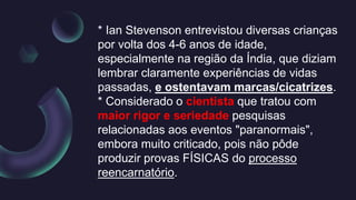 * Ian Stevenson entrevistou diversas crianças
por volta dos 4-6 anos de idade,
especialmente na região da Índia, que diziam
lembrar claramente experiências de vidas
passadas, e ostentavam marcas/cicatrizes.
* Considerado o cientista que tratou com
maior rigor e seriedade pesquisas
relacionadas aos eventos "paranormais",
embora muito criticado, pois não pôde
produzir provas FÍSICAS do processo
reencarnatório.
 