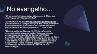 No evangelho...
“E, se o quereis reconhecer, ele mesmo é Elias, que
estava para vir” (Mateus 11:14)"
“E irá adiante do Senhor no espírito e poder de Elias,
para converter o coração dos pais aos filhos, converter
os desobedientes à prudência dos justos e habilitar
para o Senhor um povo preparado” (Lucas 1:17)
"No evangelho de Mateus (16:13), há referência
expressa sobre a reencarnação. Vejamos: quando
Jesus chegou às portas da Caesarea Philippi,
perguntou aos seus discípulos: quem os homens dizem
que eu sou? Eles responderam: "uns dizem que tu és
João Batista; outros, Elias; e outros, Jeremias ou um-
dos profetas". Essa resposta indica que os judeus
acreditavam na imortalidade da alma e na sua
reencarnação."
 