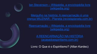 Ian Stevenson – Wikipédia, a enciclopédia livre
(wikipedia.org)
Mergulho na história: A reencarnação é uma
crença MILENAR - Planeta (revistaplaneta.com.br)
Reencarnação – Wikipédia, a enciclopédia livre
(wikipedia.org)
A REENCARNAÇÃO NA HISTÓRIA
(acasadoespiritismo.com.br)
Livro: O Que é o Espiritismo? (Allan Kardec)
 