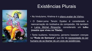 Existências Plurais
• No hinduísmo, Krishna é o oitavo avatar de Vishnu.
• O Dalai-Lama Tenzin Gyatso é considerado a
reencarnação do bodisatva da compaixão. Há também
o Lama Michel Rinpoche, considerado um tulku
(mestre que viveu no Tibete).
• Tanto budismo, hinduísmo, jainismo baseiam crenças
na "Roda de Samsara", que diz da necessidade do ser
humano de se libertar de um ciclo de existências.
 