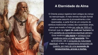 A Eternidade da Alma
O Oriente possui registros bem antigos da crença
na reencarnação. A mais remota menção formal
sobre esse assunto é provavelmente a dos
Upanixades, a parte final de um conjunto de
cânticos tradicionais (vedas) dos sacerdotes árias,
povo que invadiu a Índia por volta de 1500 a.C.
Ensinam que na origem de cada ser humano há
uma centelha de consciência espiritual (atman).
Essa essência não morre e começa a sua
existência como um ser ignorante. Seu
aprendizado, até a conquista da maturidade
espiritual, é feito no revestimento temporário da
matéria, por meio de uma sucessão de
renascimentos, provas e mortes.
 