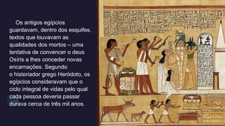 Os antigos egípcios
guardavam, dentro dos esquifes,
textos que louvavam as
qualidades dos mortos – uma
tentativa de convencer o deus
Osíris a lhes conceder novas
encarnações. Segundo
o historiador grego Heródoto, os
egípcios consideravam que o
ciclo integral de vidas pelo qual
cada pessoa deveria passar
durava cerca de três mil anos.
 