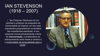 IAN STEVENSON
(1918 – 2007)
• "Ian Pretyman Stevenson foi um
cientista e professor de psiquiatria da
Universidade da Virgínia; um dos mais
importantes pesquisadores na temática
das experiências espirituais. A sua
pesquisa incluía principalmente o tema
da reencarnação, a problemática do
relacionamento entre mente e cérebro e
a continuidade da personalidade após a
morte".
 