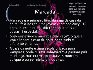 * caça: vampiro que marca os humanos, para que estes se tornem vampiros iniciados.IbnMucana 2010                          Ana Baptista / Área de projectoMarcada…Marcada é o primeiro livro da saga da casa da noite,  fala-nos de uma jovem chamada Zoey , 16 anos, é uma rapariga diferente de todas as outras, é especial.Zoey neste livro é marcada pelo caça*, o que a leva a ir para a casa da noite onde tudo é diferente para ela.A casa da noite é uma escola privada para vampiros, onde muitos sobrevivem e passam pela mudança, mas outros, por sua vez, morrem, porque o corpo rejeita a mudança.