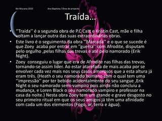 Traída…‘’Traída’’ é a segunda obra de P.C Cast e Kristin Cast, mãe e filha voltam a lançar outra das suas extraordinárias obras.Este livro é o seguimento da obra ‘’Marcada’’ e o que se sucede é que Zoey  acaba por entrar em ‘’guerra’’ com Afrodite, disputam pelo orgulho ,pelas filhas das trevas e até pelo namorado (Erik Night).Zoey  conseguiu o lugar que era de Afrodite nas filhas das trevas, tornando-se assim líder.Ao estar atarefada de mais acaba por se envolver cada vez mais nos seus casos amorosos que a esta altura já eram três. (Heath o seu namorado humano com o qual tem uma ‘’impressão’’ por ter bebido acidentalmente do seu sangue ,Erik Night o seu namorado semi-vampiro pois ainda não concluiu a mudança, e LorenBlack o seu namorado vampiro e professor na casa da noite.) Nesta obra Zoey tem um grande e grave desgosto no seu primeiro ritual em que os seus amigos já têm uma afinidade com cada um dos elementos (Fogo, ar, terra e água).Ibn Mucana 2010                          Ana Baptista / Área de projecto