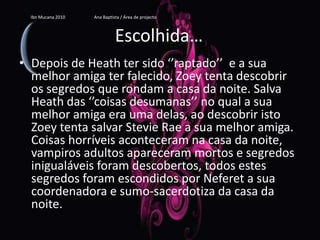 Escolhida…Depois de Heath ter sido ‘’raptado’’  e a sua melhor amiga ter falecido, Zoey tenta descobrir os segredos que rondam a casa da noite. Salva Heath das ‘’coisas desumanas’’ no qual a sua melhor amiga era uma delas, ao descobrir isto Zoey tenta salvar Stevie Rae a sua melhor amiga. Coisas horríveis aconteceram na casa da noite, vampiros adultos apareceram mortos e segredos inigualáveis foram descobertos, todos estes segredos foram escondidos por Neferet a sua coordenadora e sumo-sacerdotiza da casa da noite.Ibn Mucana 2010                          Ana Baptista / Área de projecto