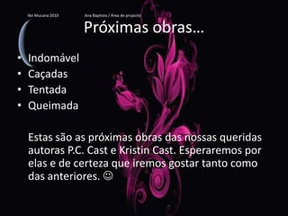 Próximas obras…IndomávelCaçadasTentadaQueimada    Estas são as próximas obras das nossas queridas autoras P.C. Cast e Kristin Cast. Esperaremos por elas e de certeza que iremos gostar tanto como das anteriores. Ibn Mucana 2010                          Ana Baptista / Área de projecto