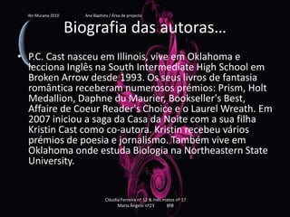 Biografia das autoras…P.C. Cast nasceu em Illinois, vive em Oklahoma e lecciona Inglês na SouthIntermediateHighSchool em BrokenArrow desde 1993. Os seus livros de fantasia romântica receberam numerosos prémios: Prism, HoltMedallion, DaphneduMaurier, Bookseller'sBest, Affaire de CoeurReader'sChoice e o LaurelWreath. Em 2007 iniciou a saga da Casa da Noite com a sua filha KristinCast como co-autora. Kristin recebeu vários prémios de poesia e jornalismo. Também vive em Oklahoma onde estuda Biologia na NortheasternStateUniversity.Ibn Mucana 2010                          Ana Baptista / Área de projectoCláudia Ferreira nº 12 & Inês matos nº 17 Maria Ângelo nº23 8ºB