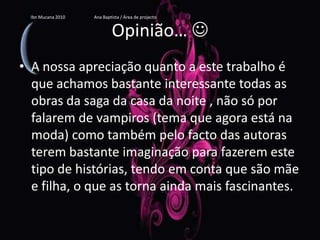 Opinião… A nossa apreciação quanto a este trabalho é que achamos bastante interessante todas as obras da saga da casa da noite , não só por falarem de vampiros (tema que agora está na moda) como também pelo facto das autoras terem bastante imaginação para fazerem este tipo de histórias, tendo em conta que são mãe e filha, o que as torna ainda mais fascinantes.Ibn Mucana 2010                          Ana Baptista / Área de projecto