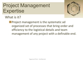 Project Management Expertise
   Project Management
Expertise
What is it?
    Project management is the systematic ad
    organized set of processes that bring order and
    efficiency to the logistical details and team
    management of any project with a definable end.




                SagaciousThink - Confidential
 