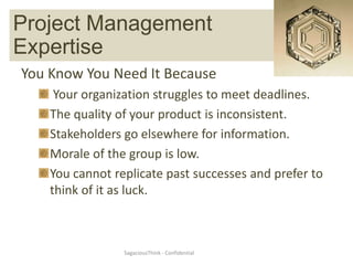 Project Management Expertise
   Project Management
Expertise
You Know You Need It Because
     Your organization struggles to meet deadlines.
    The quality of your product is inconsistent.
    Stakeholders go elsewhere for information.
    Morale of the group is low.
    You cannot replicate past successes and prefer to
    think of it as luck.



                 SagaciousThink - Confidential
 