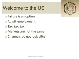 Welcome to the US
o Failure is an option
o At will employment
o Tax, tax, tax
o Markets are not the same
o Channels do not look alike




               SagaciousThink - Confidential
 