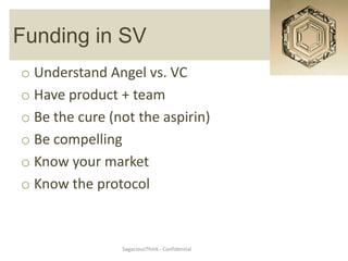 Funding in SV
o Understand Angel vs. VC
o Have product + team
o Be the cure (not the aspirin)
o Be compelling
o Know your market
o Know the protocol



                SagaciousThink - Confidential
 