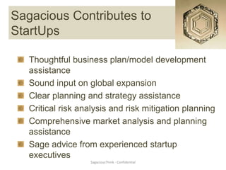 Sagacious Contributes to
StartUps

   Thoughtful business plan/model development
   assistance
   Sound input on global expansion
   Clear planning and strategy assistance
   Critical risk analysis and risk mitigation planning
   Comprehensive market analysis and planning
   assistance
   Sage advice from experienced startup
   executives
                   SagaciousThink - Confidential
 
