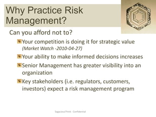 Why PracticeManagement
       Risk  Risk
Management?
Can you afford not to?
    Your competition is doing it for strategic value
    (Market Watch -2010-04-27)
    Your ability to make informed decisions increases
    Senior Management has greater visibility into an
    organization
    Key stakeholders (i.e. regulators, customers,
    investors) expect a risk management program


                  SagaciousThink - Confidential
 