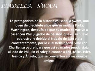 ISABELLA SWAM

  La protagonista de la historia es Isabella Swam, una
      joven de diecisiete años que se muda a Forks,
   Washington, después de que su madre se vuelve a
   casar con Phil, jugador de béisbol, que es su nuevo
        padrastro; y debido al trabajo de éste viaja
    constantemente, por lo cual Bella decide vivir con
 Charlie, su padre, para que así su madre pueda viajar
 al lado de Phil. En el colegio conoce a Eric, Mike, Tyler,
    Jessica y Ángela, que se convierten en sus nuevos
                          amigos.
 