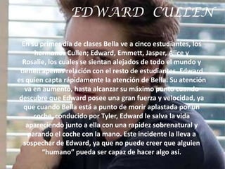 EDWARD CULLEN

  En su primer día de clases Bella ve a cinco estudiantes, los
      hermanos Cullen; Edward, Emmett, Jasper, Alice y
  Rosalie, los cuales se sientan alejados de todo el mundo y
 tienen apenas relación con el resto de estudiantes. Edward
es quien capta rápidamente la atención de Bella. Su atención
   va en aumento, hasta alcanzar su máximo punto cuando
 descubre que Edward posee una gran fuerza y velocidad, ya
  que cuando Bella está a punto de morir aplastada por un
      coche, conducido por Tyler, Edward le salva la vida
   apareciendo junto a ella con una rapidez sobrenatural y
    parando el coche con la mano. Este incidente la lleva a
  sospechar de Edward, ya que no puede creer que alguien
         “humano” pueda ser capaz de hacer algo así.
 