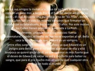 Un día sus amigos la invitan a la playa de La Push, en donde Bella
 conoce un poco más a Jacob Black, el hijo del mejor amigo de su
 padre, él cual le cuenta una leyenda acerca de "los fríos", donde
    los Cullen habían sido los mismos vampiros que firmaron un
tratado con su tatarabuelo, hacía más de 50 años. Por este motivo
           los Cullen tienen prohibida la entrada a La Push.
            Finalmente, uniendo todos sus indicios: fuerza
sobrenatural, rapidez, el hecho de que no se exponían al sol. Bella
          saca la conclusión de que Edward es un vampiro.
   Entre ellos surge un romance dificultoso ya que Edward es un
     peligro para Bella, pero él no quiere apartarse de ella y ella
tampoco se quiere alejar de él, ya que su amor es más fuerte que
  el deseo de Edward de saciar su sed y morderla para beber su
 sangre, que para él era mucho más atrayente que cualquier otra
                         cosa en todo el mundo.
 