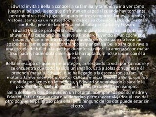 Edward invita a Bella a conocer a su familia, y también a ir a ver cómo
  juegan al béisbol, juego que disfrutan en especial cuando hay tormenta,
   pero mientras están jugando aparecen tres vampiros: James, Laurent y
  Victoria. James es un rastreador, la caza es su obsesión y decide ir a caza
        por Bella, pese de la defensa entablada por Carlisle y Edward.
     Edward trata de protegerla escondiéndola y toda su familia trata de
   ahuyentar al cazador. Bella vuelve a Phoenix huyendo en un coche con
     Jasper y Alice, mientras Edward se queda en Forks para no levantar
 sospechas. James acaba encontrándolos y engaña a Bella para que vaya a
una escuela de ballet a la que fue durante su niñez. La amenaza con matar
   a su madre, haciéndola creer que la ha raptado, si no se reúne con él a
                                     solas.
Bella se escapa de quienes le protegen, arriesgando la vida por su madre y
    se encuentra que todo ha sido un engaño. Está a solas con James y él
    pretende matarla. Edward, que ha llegado a la escena con su familia,
 matan a James mientras el doctor Cullen empieza a curar a Bella, que fue
   mordida por James en la muñeca, y Edward se ve obligado a sacarle la
       ponzoña de su cuerpo para que ella no se convierta en vampiro.
 Bella despierta días después en un hospital, acompañada por su madre y
 Edward. Este último le dice que deberían permanecer alejados el uno del
otro porque es peligroso para ella, pero ninguno de los dos puede estar sin
                                    el otro.
 