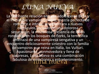 LUNA NUEVA
La fascinante relación entre la adolescente Bella y
el irresistible vampiro Edward, mezcla perfecta de
      romance e intriga, se enfrentara a nuevos
        obstáculos, incluyendo una dolorosa
    separación, la misteriosa presencia de lobos
 rondando en los bosques de Forks, la terrorífica
     amenaza de una vampiresa vengativa y un
encuentro deliciosamente siniestro con la familia
     de vampiros que reina en Italia, los Vulturi.
        Apasionante, conmovedora y llena de
     sorpresas, Luna Nueva es una combinación
     fabulosa de emociones y entretenimiento.
 
