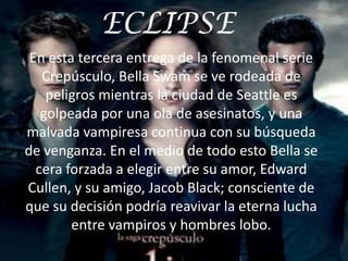 ECLIPSE
 En esta tercera entrega de la fenomenal serie
   Crepúsculo, Bella Swam se ve rodeada de
    peligros mientras la ciudad de Seattle es
   golpeada por una ola de asesinatos, y una
malvada vampiresa continua con su búsqueda
de venganza. En el medio de todo esto Bella se
  cera forzada a elegir entre su amor, Edward
Cullen, y su amigo, Jacob Black; consciente de
que su decisión podría reavivar la eterna lucha
        entre vampiros y hombres lobo.
 