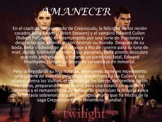 AMANECER
En el capítulo tan esperado de Crepúsculo, la felicidad de los recién
 casados Bella Swam (Kristen Stewart) y el vampiro Edward Cullen
  (Robert Pattinson) es interrumpido por una serie de traiciones y
 desgracias que amenazan con destruir su mundo. Después de su
boda, Bella y Edward se van de viaje a Río de Janeiro para su luna de
miel, donde finalmente ceden a sus pasiones. Bella pronto descubre
    que está embarazada, y durante un parto casi fatal, Edward
      finalmente cumple su deseo de convertirse en inmortal.
 Pero la llegada de su hija notable, Renesmee, pone en movimiento
  una cadena de eventos peligrosos que enfrenta a los Cullen y sus
aliados contra los Vulturi, el consejo de los líderes del temible de los
  vampiros, preparando el escenario para una batalla sin cuartel. El
suspenso y el romanticismo de Amanecer continúan la historia épica
de la fantasía sobrenatural y el amor apasionado que ha hecho de la
              saga Crepúsculo en un fenómeno mundial.
 