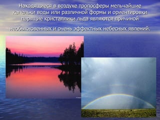 Находящиеся в воздухе тропосферы мельчайшие капельки воды или различной формы и ориентировки парящие кристаллики льда являются причиной необыкновенных и очень эффектных небесных явлений.   