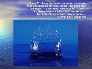 «Вода! У тебя нет ни вкуса, ни цвета, ни запаха,  тебя невозможно описать, тобою наслаждаются,  не ведая, что ты такое. Нельзя сказать что ты необходима для жизни, ты – сама жизнь…  Ты самое большое богатство на свете…» Антуан Сент-Экзюпери. 