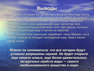 Выводы Вода — загадочное вещество. До сих пор ученые не могут еще понять и объяснить очень многие ее свойства. В этой работе мы изучили влияние воды на развитие жизни: семена огурцов прорастали быстрее в талой (структурированной) воде; магнитное поле тормозит кристаллизацию в растворе соли. Нам удалось получить «сухую» и «скользкую воду и изучить её свойства. На наших предприятиях происходит водооборот таким образом, что в природу никогда не попадает неочищенная вода. Вода в нашем городе чистая . Можно ли сомневаться, что все загадки будут успешно разрешены наукой. Но будет открыто еще немало новых, еще более удивительных, загадочных свойств воды — самого необыкновенного вещества в мире. 