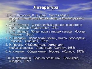 Литература 1. Л. А. Кульский, В. В. Даль  Чистая вода и перспективы ее сохранения. Киев, «Наукова думка», 1978г.  2. И. В.Петрянов  Самое необыкновенное вещество в мире. Москва, «Педагогика», 1981. 3. П. Ф. Швецов  Живая вода в недрах севера.  Москва,  «Наука»,  1981г. 4. Р. Баландин  Вернадский: жизнь, мысль, бессмертие.  Москва,  «Знание», 1979г. 5. Э. Гроссе,  Х.Вайсмантель  Химия для любознательных.  Ленинград, «Химия», 1985г. 6. А. Кульман  Общая химия  Москва,  «Колос»,  1979г.  7.В. Ф. Дерпгольц  Вода во вселенной  Ленинград, «Недра», 1971г. 