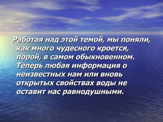 Работая над этой темой, мы поняли, как много чудесного кроется, порой, в самом обыкновенном. Теперь любая информация о неизвестных нам или вновь открытых свойствах воды не оставит нас равнодушными.  