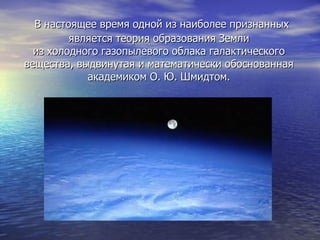 В настоящее время одной из наиболее признанных является теория образования Земли из холодного газопылевого облака галактического вещества, выдвинутая и математически обоснованная академиком О. Ю. Шмидтом. 