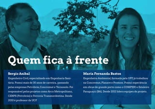 - Projetos de Drenagem
- Estudos Hidrológicos e Controle de cheias
- Projetos de Instalações Hidráulicas
- Projetos de Saneamento (Esgoto e Água)
Quem fica à frente
Maria Fernanda Bastos
Engenheira Ambiental,formada pela UFF,já trabalhou
na Concremat,Planave e Promon. Possui experiência
em obras de grande porte como o COMPERJ e Estaleiro
Paraguaçú (BA). Desde 2012 lidera equipes de projeto.
Sergio Anibal
Engenheiro Civil,especializado em Engenharia Sani-
tária. Possui mais de 30 anos de carreira, passando
pelas empresas Petrobrás,Concremat e Tecnosolo. Foi
responsável pelos projetos como Arco Metropolitano,
CENPS (Petrobrás) e Ferrovia Transnordestina. Desde
2010 é professor da UCP.
 