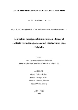 UNIVERSIDAD PERUANA DE CIENCIAS APLICADAS



                ESCUELA DE POSTGRADO



PROGRAMA DE MAESTRÍA EN ADMINISTRACIÓN DE EMPRESAS




  Marketing experiencial: importancia de lograr el
 contacto y relacionamiento con el cliente. Caso: Saga
                        Falabella



                           TESIS
              Para Optar el Grado Académico de
       MASTER EN ADMINISTRACIÓN DE EMPRESAS



                        AUTORES:
                   García Chávez, Kristel
                   Goray Tsuchiya, Silvia
                 Pandolfi Mercado, Patricia
                    Tejada Ocaña, Shirley


                       LIMA – PERÚ
                            2008
 