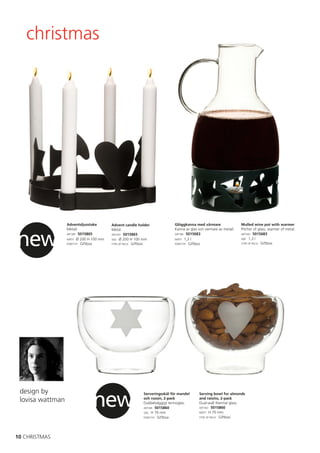 christmas




                  Adventsljusstake       Advent candle holder             Glöggkanna med värmare                 Mulled wine pot with warmer




new
                  Metall.                Metal.                           Kanna av glas och värmare av metall.   Pitcher of glass, warmer of metal.
                  ART.NR: 5015865        ART.NO: 5015865                  ART.NR: 5015683                        ART.NO: 5015683
                  MÅTT: Ø 200 H 100 mm   SIZE: Ø 200 H 100 mm             MÅTT: 1,3 l                            SIZE: 1,3 l
                  FÖRP.TYP: Giftbox      TYPE OF PACK: Giftbox            FÖRP.TYP: Giftbox                      TYPE OF PACK: Giftbox




                               new
 design by                                                Serveringsskål för mandel     Serving bowl for almonds
 lovisa wattman                                           och russin, 2-pack
                                                          Dubbelväggigt termoglas.
                                                                                        and raisins, 2-pack
                                                                                        Dual-wall thermal glass.
                                                          ART.NR: 5015860               ART.NO: 5015860
                                                          SIZE: H 70 mm                 MÅTT: H 70 mm
                                                          FÖRP.TYP: Giftbox             TYPE OF PACK: Giftbox




10 CHRISTMAS
 