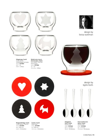 design by
                                                                                  lovisa wattman




Glöggmugg, 4-pack              Mulled wine mug in
4 olika dekorer.               thermal glass, 4-pack
Dubbelväggigt termoglas.       Four designs. Dual-wall
ART.NR: 5015682                thermal glass.
MÅTT: 1 dl                     ART.NO: 5015682
FÖRP.TYP: Giftbox              SIZE: 1 dl
                               TYPE OF PACK: Giftbox




                                                                                           design by
                                                                                          björk-forth




                                                          Glöggsked,            Heart mulled wine
Muggunderlägg, 4-pack           Coaster, 4-pack           heart, 4-pack         spoon, 4-pack
4 olika dekorer. Filtad ull.    Felted wool.              Rostfritt stål.       Stainless steel.
ART.NR: 5015684                 ART.NO: 5015684
                                                          ART.NR: 5015600       ART.NO: 5015600
MÅTT: Ø 80 mm                   SIZE: Ø 80 mm             MÅTT: L 110 mm        SIZE: L 110 mm
FÖRP.TYP: Windowbox             TYPE OF PACK: Windowbox   FÖRP.TYP: Windowbox   TYPE OF PACK: Windowbox




                                                                                          CHRISTMAS 11
 