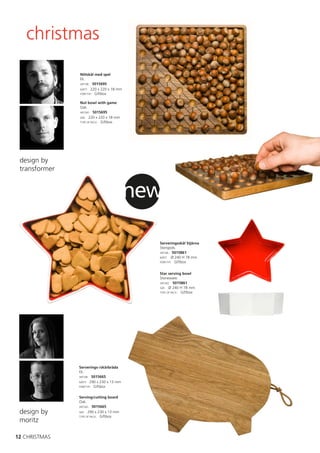 christmas
               Nötskål med spel
               Ek.
               ART.NR: 5015695
               MÅTT: 220 x 220 x 18 mm
               FÖRP.TYP: Giftbox


               Nut bowl with game
               Oak.
               ART.NO: 5015695
               SIZE: 220 x 220 x 18 mm
               TYPE OF PACK: Giftbox




 design by
 transformer


                                         new

                                           Serveringsskål Stjärna
                                           Stengods.
                                           ART.NR: 5015861
                                           MÅTT: Ø 240 H 78 mm
                                           FÖRP.TYP: Giftbox



                                           Star serving bowl
                                           Stoneware.
                                           ART.NO: 5015861
                                           SIZE: Ø 240 H 78 mm
                                           TYPE OF PACK: Giftbox




               Serverings-/skärbräda
               Ek.
               ART.NR: 5015665
               MÅTT: 290 x 230 x 13 mm
               FÖRP.TYP: Giftbox


               Serving/cutting board
               Oak.
               ART.NO: 5015665

 design by     SIZE: 290 x 230 x 13 mm
               TYPE OF PACK: Giftbox
 moritz

12 CHRISTMAS
 