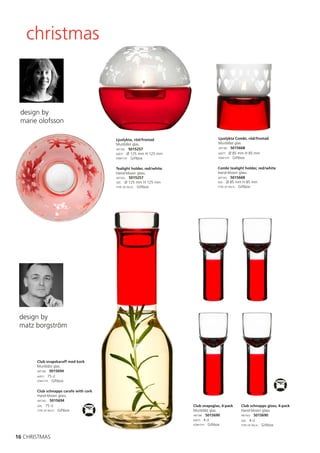 christmas



 design by
 marie olofsson

                                        Ljuslykta, röd/frostad                    Ljuslykta Combi, röd/frostad
                                        Munblåst glas.                            Munblåst glas.
                                        ART.NR: 5015257                           ART.NR: 5015668

                                        MÅTT: Ø 125 mm H 125 mm                   MÅTT: Ø 85 mm H 85 mm
                                        FÖRP.TYP: Giftbox                         FÖRP.TYP: Giftbox



                                        Tealight holder, red/white                Combi tealight holder, red/white
                                        Hand-blown glass.                         Hand-blown glass.
                                        ART.NO: 5015257                           ART.NO: 5015668
                                        SIZE: Ø 125 mm H 125 mm                   SIZE: Ø 85 mm H 85 mm
                                        TYPE OF PACK: Giftbox                     TYPE OF PACK: Giftbox




 design by
 matz borgström




       Club snapskaraff med kork
       Munblåst glas.
       ART.NR: 5015694
       MÅTT: 75 cl
       FÖRP.TYP: Giftbox


       Club schnapps carafe with cork
       Hand-blown glass.
       ART.NO: 5015694
       SIZE: 75 cl                                                   Club snapsglas, 4-pack   Club schnapps glass, 4-pack
       TYPE OF PACK: Giftbox                                         Munblåst glas.           Hand-blown glass.
                                                                     ART.NR: 5015690          ART.NO: 5015690
                                                                     MÅTT: 4 cl               SIZE: 4 cl
                                                                     FÖRP.TYP: Giftbox        TYPE OF PACK: Giftbox



16 CHRISTMAS
 
