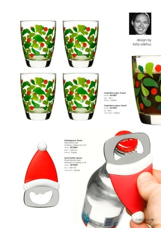 design by
                                                            lotta odelius




                                Lingonberry glas, 4-pack
                                ART.NR: 5015601
                                MÅTT: 38 cl
                                FÖRP.TYP: Giftbox


                                Lingonberry glass, 4-pack
                                ART.NO: 5015601
                                SIZE: 38 cl
                                TYPE OF PACK: Giftbox




Flasköppnare Tomte
Plast/rostfritt stål.
Levereras i display om 24 st.
ART.NR: 5015604
MÅTT: L 100 mm
FÖRP.TYP: Display



Santa bottle opener
Plastic/stainless steel.
Delivered in a display of 24.
ART.NO: 5015604
SIZE: L 100 mm
TYPE OF PACK: Display




                                                              CHRISTMAS 19
 