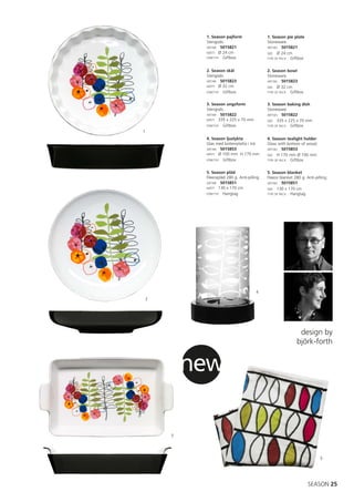 1. Season pajform                 1. Season pie plate
             Stengods.                         Stoneware.
             ART.NR: 5015821                   ART.NO: 5015821
             MÅTT: Ø 24 cm                     SIZE: Ø 24 cm
             FÖRP.TYP: Giftbox                 TYPE OF PACK: Giftbox



             2. Season skål                    2. Season bowl
             Stengods.                         Stoneware.
             ART.NR: 5015823                   ART.NO: 5015823
             MÅTT: Ø 32 cm                     SIZE: Ø 32 cm
             FÖRP.TYP: Giftbox                 TYPE OF PACK: Giftbox



             3. Season ungsform                3. Season baking dish
             Stengods.                         Stoneware.
             ART.NR: 5015822                   ART.NO: 5015822
             MÅTT: 335 x 225 x 70 mm           SIZE: 335 x 225 x 70 mm
             FÖRP.TYP: Giftbox                 TYPE OF PACK: Giftbox
1
             4. Season ljuslykta               4. Season tealight holder
             Glas med bottenplatta i trä.      Glass with bottom of wood.
             ART.NR: 5015853                   ART.NO: 5015853
             MÅTT: Ø 100 mm H 170 mm           SIZE: H 170 mm Ø 100 mm
             FÖRP.TYP: Giftbox                 TYPE OF PACK: Giftbox



             5. Season pläd                    5. Season blanket
             Fleecepläd 280 g. Anti-pilling.   Fleece blanket 280 g. Anti-pilling.
             ART.NR: 5015851                   ART.NO: 5015851
             MÅTT: 130 x 170 cm                SIZE: 130 x 170 cm
             FÖRP.TYP: Hangtag                 TYPE OF PACK: Hangtag




                                         4
    2




                                                                 design by
                                                                björk-forth


            new

        3




                                                                             5




                                                                       SEASON 25
 