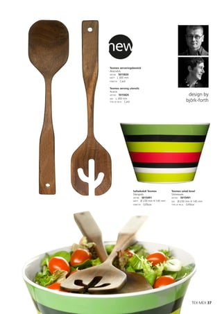 new
Texmex serveringsbestick
Akaciaträ.
ART.NR: 5015820
MÅTT: L 300 mm
FÖRP.TYP: Card


Texmex serving utensils
Acacia.
ART.NO: 5015820                                        design by
SIZE: L 300 mm
TYPE OF PACK: Card                                    björk-forth




                  Salladsskål Texmex        Texmex salad bowl
                  Stengods.                 Stoneware.
                  ART.NR: 5015491           ART.NO: 5015491
                  MÅTT: Ø 230 mm H 145 mm   SIZE: Ø 230 mm H 145 mm
                  FÖRP.TYP: Giftbox         TYPE OF PACK: Giftbox




                                                           TEX MEX 37
 